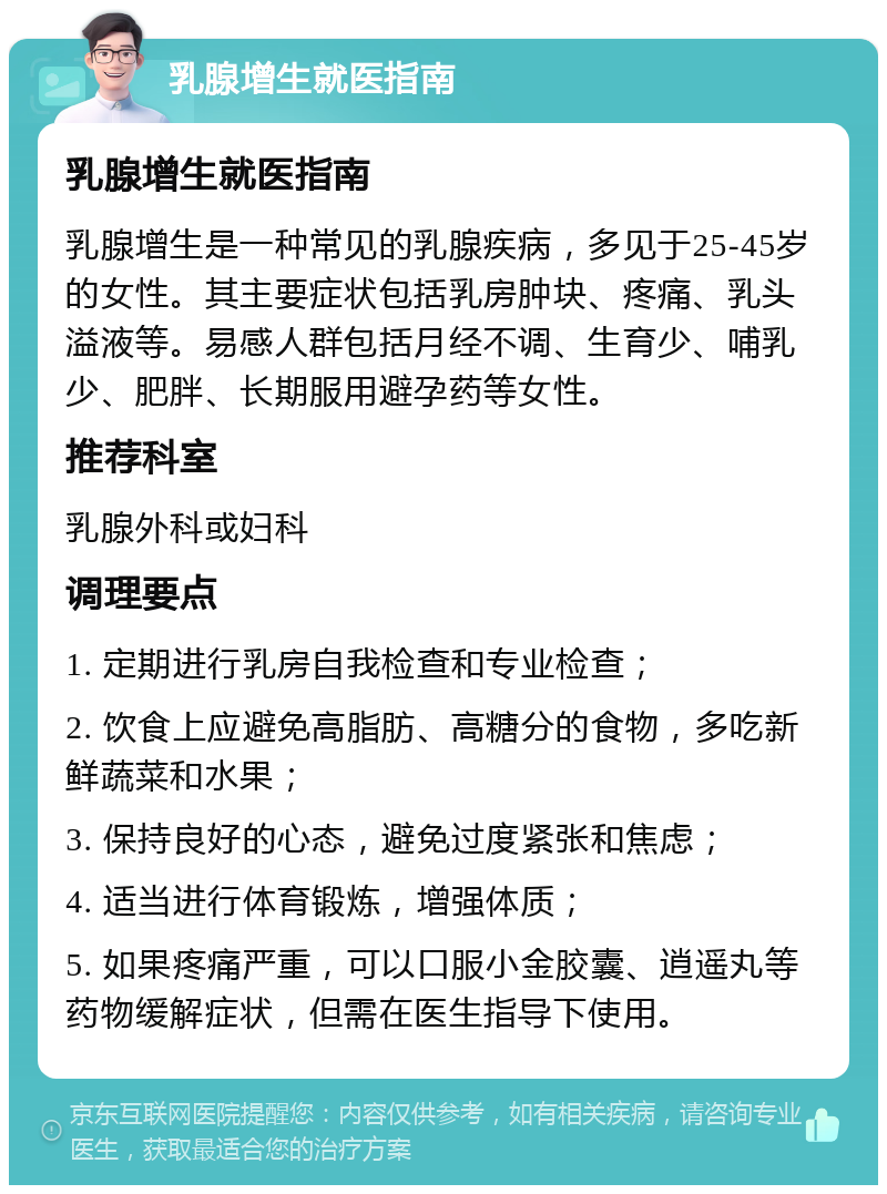 乳腺增生就医指南 乳腺增生就医指南 乳腺增生是一种常见的乳腺疾病，多见于25-45岁的女性。其主要症状包括乳房肿块、疼痛、乳头溢液等。易感人群包括月经不调、生育少、哺乳少、肥胖、长期服用避孕药等女性。 推荐科室 乳腺外科或妇科 调理要点 1. 定期进行乳房自我检查和专业检查； 2. 饮食上应避免高脂肪、高糖分的食物，多吃新鲜蔬菜和水果； 3. 保持良好的心态，避免过度紧张和焦虑； 4. 适当进行体育锻炼，增强体质； 5. 如果疼痛严重，可以口服小金胶囊、逍遥丸等药物缓解症状，但需在医生指导下使用。