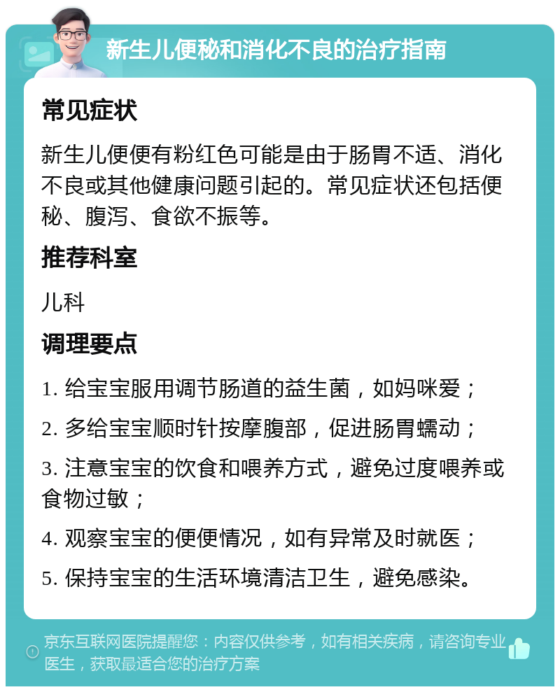 新生儿便秘和消化不良的治疗指南 常见症状 新生儿便便有粉红色可能是由于肠胃不适、消化不良或其他健康问题引起的。常见症状还包括便秘、腹泻、食欲不振等。 推荐科室 儿科 调理要点 1. 给宝宝服用调节肠道的益生菌，如妈咪爱； 2. 多给宝宝顺时针按摩腹部，促进肠胃蠕动； 3. 注意宝宝的饮食和喂养方式，避免过度喂养或食物过敏； 4. 观察宝宝的便便情况，如有异常及时就医； 5. 保持宝宝的生活环境清洁卫生，避免感染。