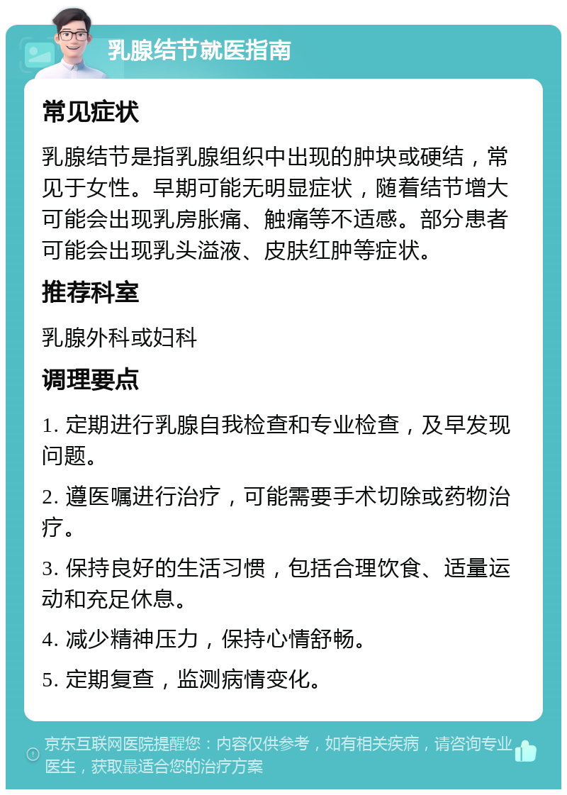 乳腺结节就医指南 常见症状 乳腺结节是指乳腺组织中出现的肿块或硬结，常见于女性。早期可能无明显症状，随着结节增大可能会出现乳房胀痛、触痛等不适感。部分患者可能会出现乳头溢液、皮肤红肿等症状。 推荐科室 乳腺外科或妇科 调理要点 1. 定期进行乳腺自我检查和专业检查，及早发现问题。 2. 遵医嘱进行治疗，可能需要手术切除或药物治疗。 3. 保持良好的生活习惯，包括合理饮食、适量运动和充足休息。 4. 减少精神压力，保持心情舒畅。 5. 定期复查，监测病情变化。