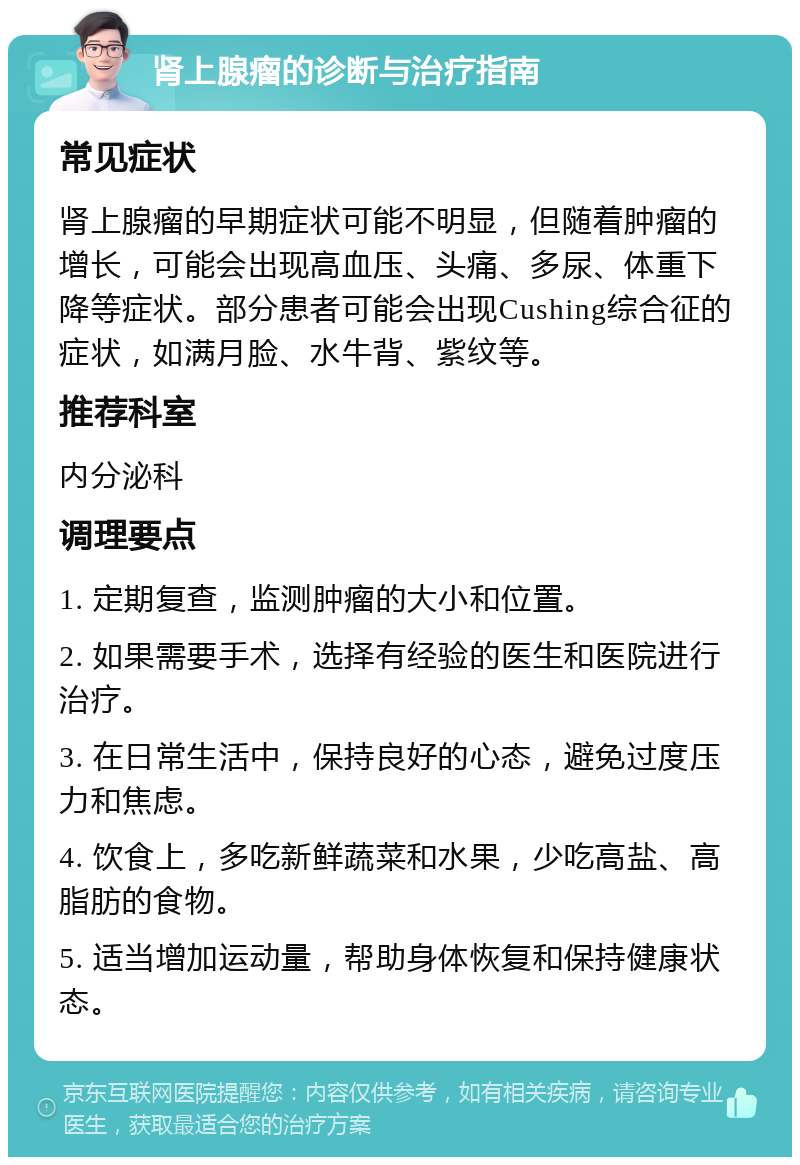 肾上腺瘤的诊断与治疗指南 常见症状 肾上腺瘤的早期症状可能不明显，但随着肿瘤的增长，可能会出现高血压、头痛、多尿、体重下降等症状。部分患者可能会出现Cushing综合征的症状，如满月脸、水牛背、紫纹等。 推荐科室 内分泌科 调理要点 1. 定期复查，监测肿瘤的大小和位置。 2. 如果需要手术，选择有经验的医生和医院进行治疗。 3. 在日常生活中，保持良好的心态，避免过度压力和焦虑。 4. 饮食上，多吃新鲜蔬菜和水果，少吃高盐、高脂肪的食物。 5. 适当增加运动量，帮助身体恢复和保持健康状态。