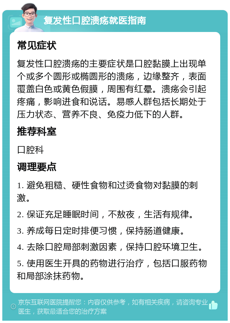 复发性口腔溃疡就医指南 常见症状 复发性口腔溃疡的主要症状是口腔黏膜上出现单个或多个圆形或椭圆形的溃疡，边缘整齐，表面覆盖白色或黄色假膜，周围有红晕。溃疡会引起疼痛，影响进食和说话。易感人群包括长期处于压力状态、营养不良、免疫力低下的人群。 推荐科室 口腔科 调理要点 1. 避免粗糙、硬性食物和过烫食物对黏膜的刺激。 2. 保证充足睡眠时间，不敖夜，生活有规律。 3. 养成每日定时排便习惯，保持肠道健康。 4. 去除口腔局部刺激因素，保持口腔环境卫生。 5. 使用医生开具的药物进行治疗，包括口服药物和局部涂抹药物。