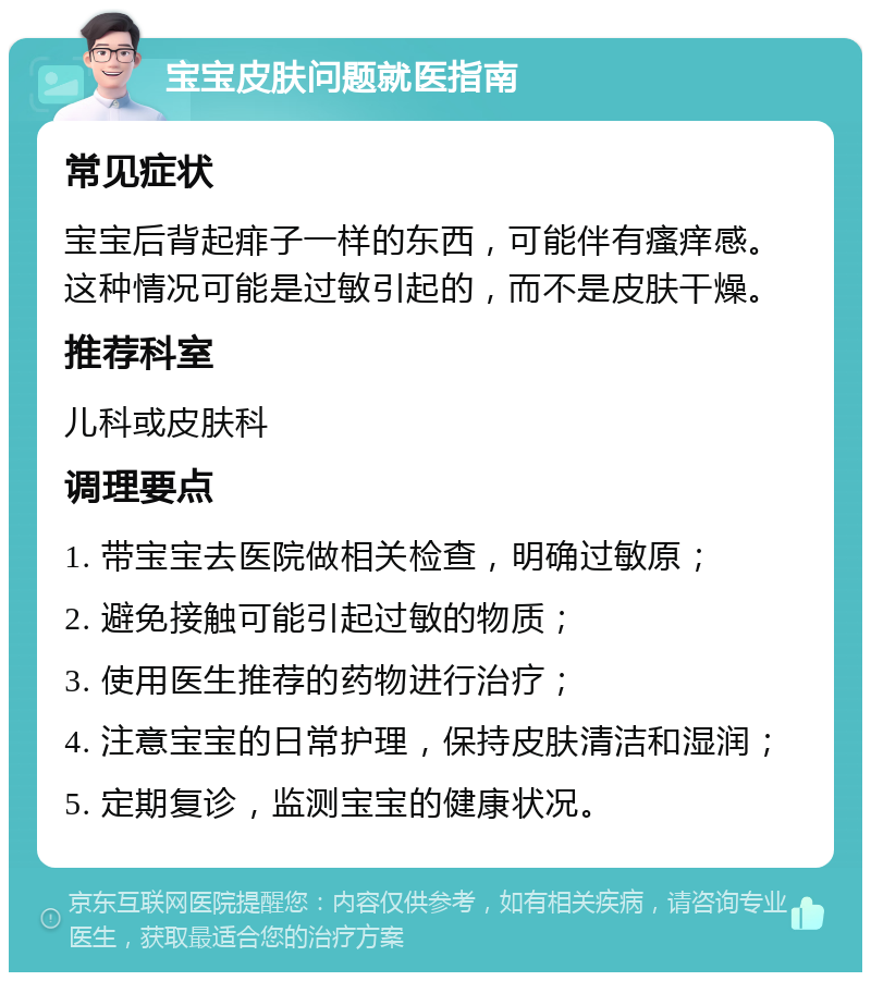 宝宝皮肤问题就医指南 常见症状 宝宝后背起痱子一样的东西，可能伴有瘙痒感。这种情况可能是过敏引起的，而不是皮肤干燥。 推荐科室 儿科或皮肤科 调理要点 1. 带宝宝去医院做相关检查，明确过敏原； 2. 避免接触可能引起过敏的物质； 3. 使用医生推荐的药物进行治疗； 4. 注意宝宝的日常护理，保持皮肤清洁和湿润； 5. 定期复诊，监测宝宝的健康状况。