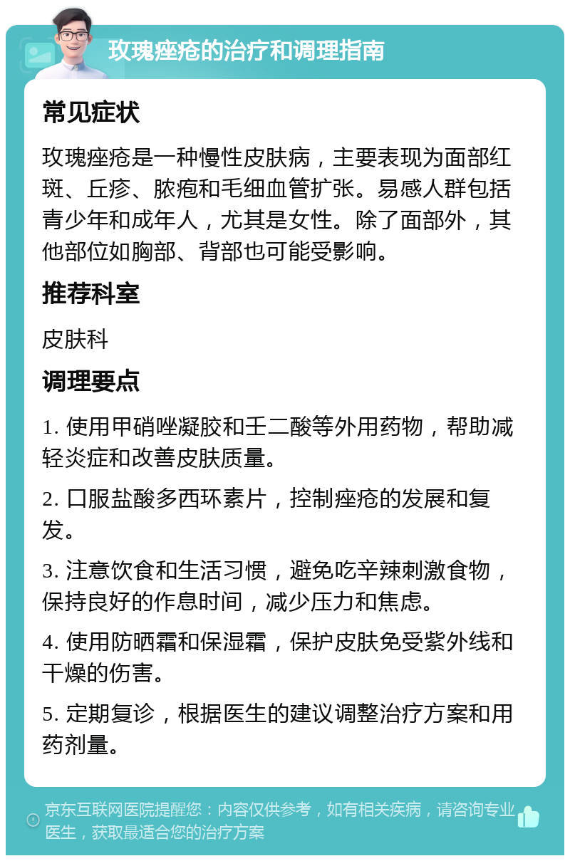 玫瑰痤疮的治疗和调理指南 常见症状 玫瑰痤疮是一种慢性皮肤病，主要表现为面部红斑、丘疹、脓疱和毛细血管扩张。易感人群包括青少年和成年人，尤其是女性。除了面部外，其他部位如胸部、背部也可能受影响。 推荐科室 皮肤科 调理要点 1. 使用甲硝唑凝胶和壬二酸等外用药物，帮助减轻炎症和改善皮肤质量。 2. 口服盐酸多西环素片，控制痤疮的发展和复发。 3. 注意饮食和生活习惯，避免吃辛辣刺激食物，保持良好的作息时间，减少压力和焦虑。 4. 使用防晒霜和保湿霜，保护皮肤免受紫外线和干燥的伤害。 5. 定期复诊，根据医生的建议调整治疗方案和用药剂量。