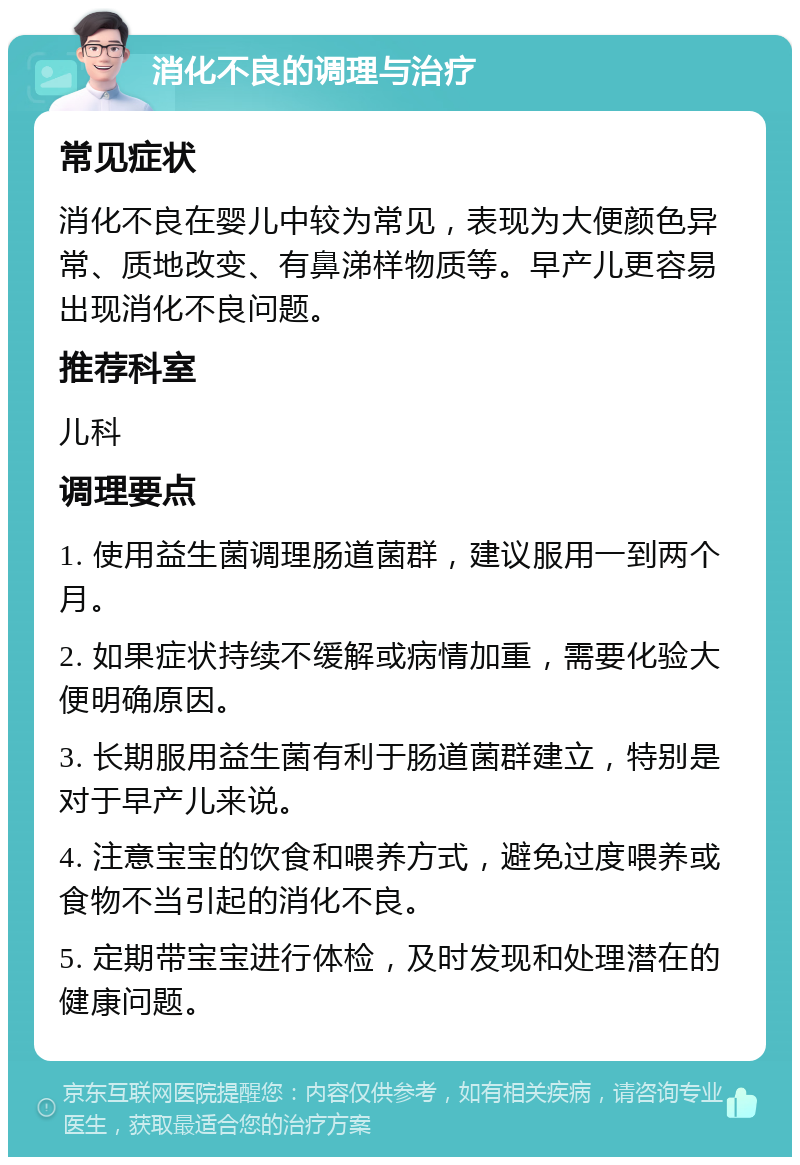 消化不良的调理与治疗 常见症状 消化不良在婴儿中较为常见，表现为大便颜色异常、质地改变、有鼻涕样物质等。早产儿更容易出现消化不良问题。 推荐科室 儿科 调理要点 1. 使用益生菌调理肠道菌群，建议服用一到两个月。 2. 如果症状持续不缓解或病情加重，需要化验大便明确原因。 3. 长期服用益生菌有利于肠道菌群建立，特别是对于早产儿来说。 4. 注意宝宝的饮食和喂养方式，避免过度喂养或食物不当引起的消化不良。 5. 定期带宝宝进行体检，及时发现和处理潜在的健康问题。