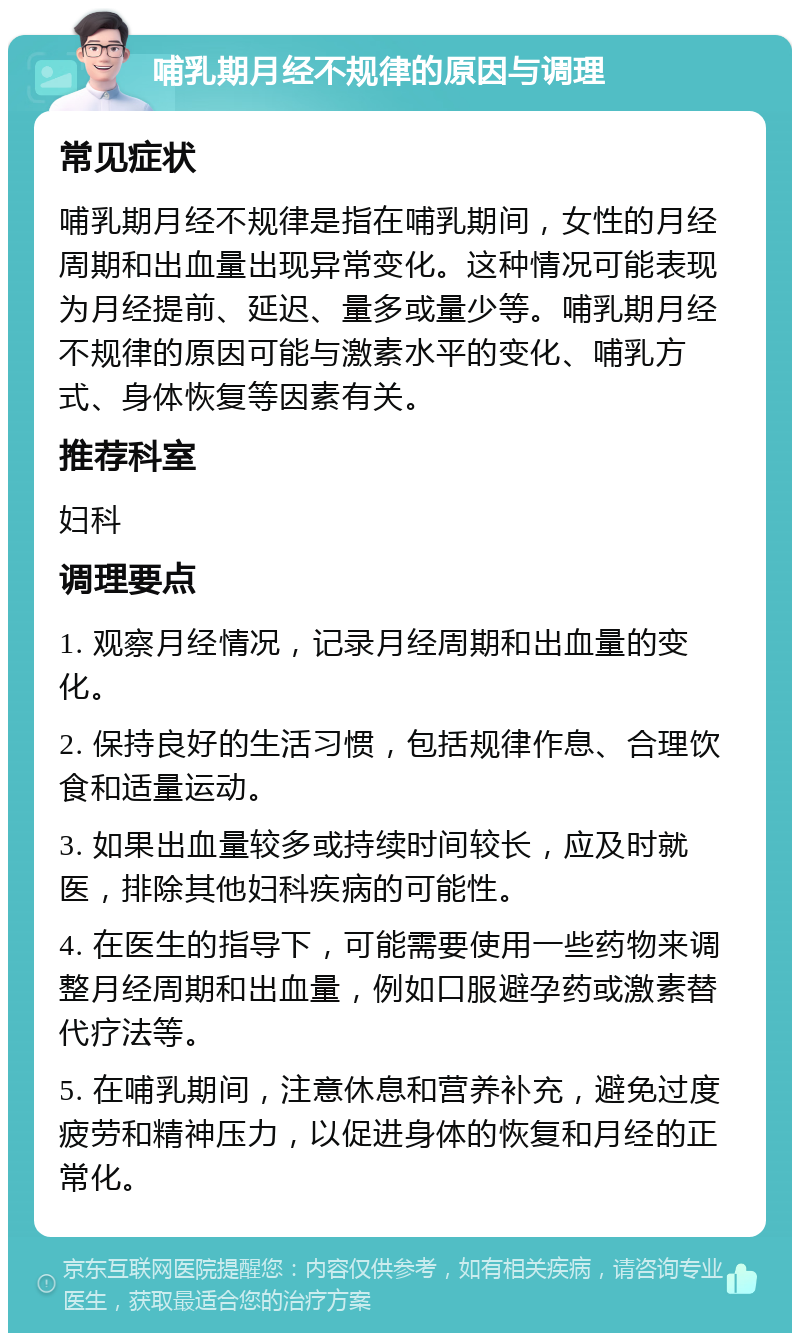 哺乳期月经不规律的原因与调理 常见症状 哺乳期月经不规律是指在哺乳期间，女性的月经周期和出血量出现异常变化。这种情况可能表现为月经提前、延迟、量多或量少等。哺乳期月经不规律的原因可能与激素水平的变化、哺乳方式、身体恢复等因素有关。 推荐科室 妇科 调理要点 1. 观察月经情况，记录月经周期和出血量的变化。 2. 保持良好的生活习惯，包括规律作息、合理饮食和适量运动。 3. 如果出血量较多或持续时间较长，应及时就医，排除其他妇科疾病的可能性。 4. 在医生的指导下，可能需要使用一些药物来调整月经周期和出血量，例如口服避孕药或激素替代疗法等。 5. 在哺乳期间，注意休息和营养补充，避免过度疲劳和精神压力，以促进身体的恢复和月经的正常化。