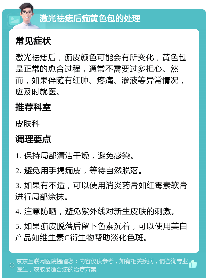 激光祛痣后痂黄色包的处理 常见症状 激光祛痣后，痂皮颜色可能会有所变化，黄色包是正常的愈合过程，通常不需要过多担心。然而，如果伴随有红肿、疼痛、渗液等异常情况，应及时就医。 推荐科室 皮肤科 调理要点 1. 保持局部清洁干燥，避免感染。 2. 避免用手揭痂皮，等待自然脱落。 3. 如果有不适，可以使用消炎药膏如红霉素软膏进行局部涂抹。 4. 注意防晒，避免紫外线对新生皮肤的刺激。 5. 如果痂皮脱落后留下色素沉着，可以使用美白产品如维生素C衍生物帮助淡化色斑。