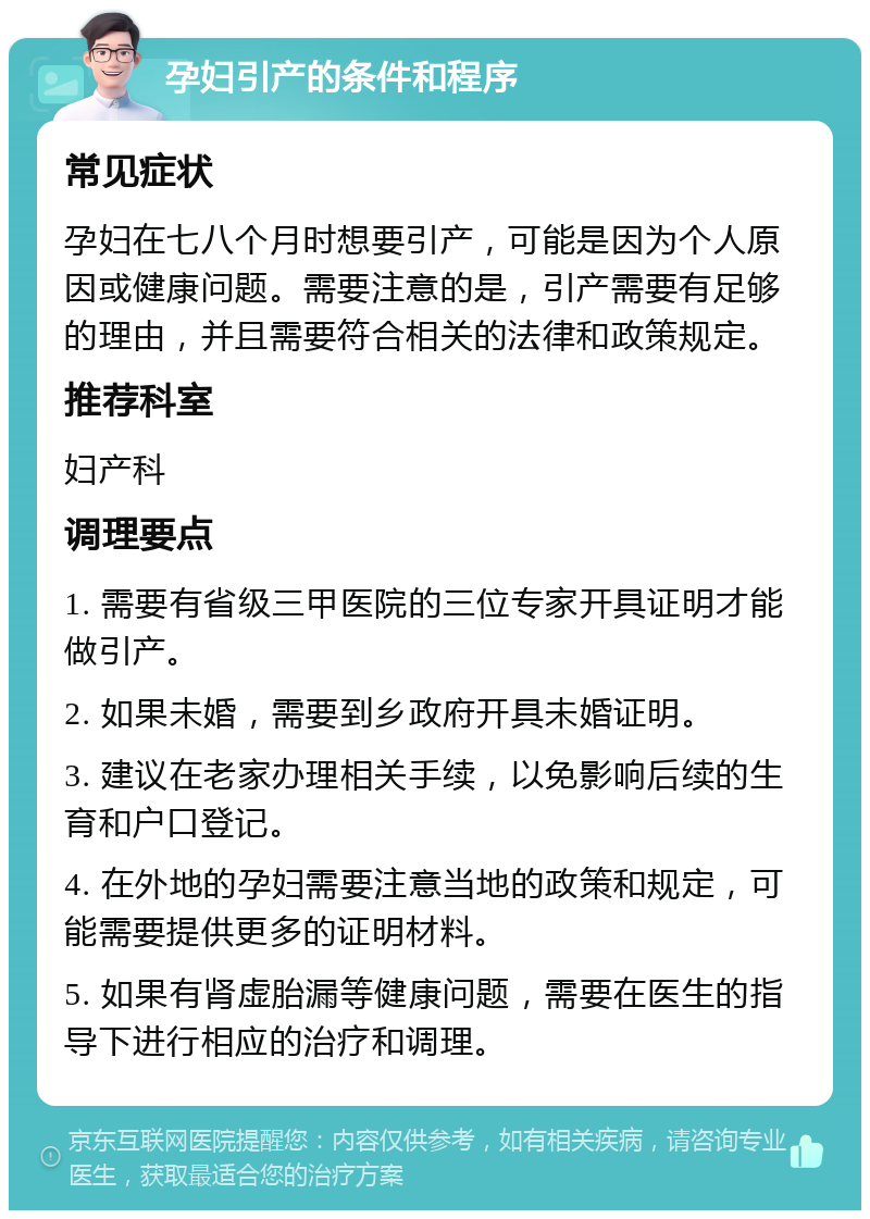 孕妇引产的条件和程序 常见症状 孕妇在七八个月时想要引产，可能是因为个人原因或健康问题。需要注意的是，引产需要有足够的理由，并且需要符合相关的法律和政策规定。 推荐科室 妇产科 调理要点 1. 需要有省级三甲医院的三位专家开具证明才能做引产。 2. 如果未婚，需要到乡政府开具未婚证明。 3. 建议在老家办理相关手续，以免影响后续的生育和户口登记。 4. 在外地的孕妇需要注意当地的政策和规定，可能需要提供更多的证明材料。 5. 如果有肾虚胎漏等健康问题，需要在医生的指导下进行相应的治疗和调理。