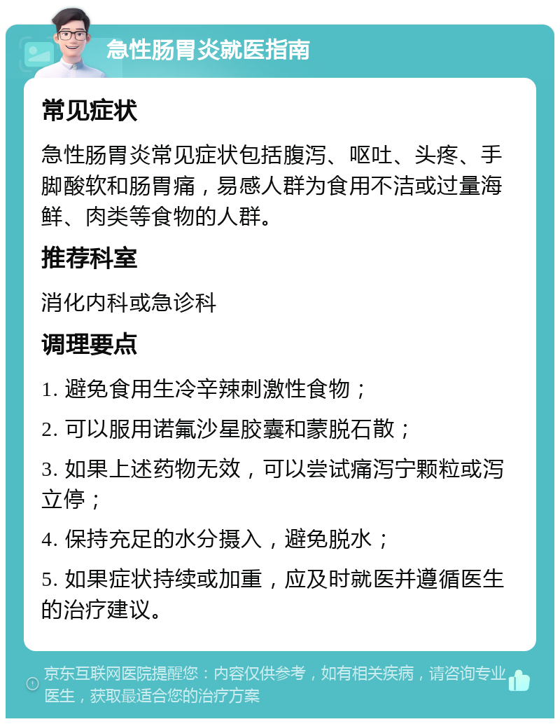 急性肠胃炎就医指南 常见症状 急性肠胃炎常见症状包括腹泻、呕吐、头疼、手脚酸软和肠胃痛，易感人群为食用不洁或过量海鲜、肉类等食物的人群。 推荐科室 消化内科或急诊科 调理要点 1. 避免食用生冷辛辣刺激性食物； 2. 可以服用诺氟沙星胶囊和蒙脱石散； 3. 如果上述药物无效，可以尝试痛泻宁颗粒或泻立停； 4. 保持充足的水分摄入，避免脱水； 5. 如果症状持续或加重，应及时就医并遵循医生的治疗建议。