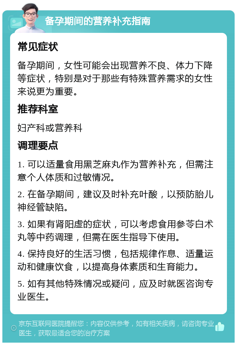 备孕期间的营养补充指南 常见症状 备孕期间，女性可能会出现营养不良、体力下降等症状，特别是对于那些有特殊营养需求的女性来说更为重要。 推荐科室 妇产科或营养科 调理要点 1. 可以适量食用黑芝麻丸作为营养补充，但需注意个人体质和过敏情况。 2. 在备孕期间，建议及时补充叶酸，以预防胎儿神经管缺陷。 3. 如果有肾阳虚的症状，可以考虑食用参苓白术丸等中药调理，但需在医生指导下使用。 4. 保持良好的生活习惯，包括规律作息、适量运动和健康饮食，以提高身体素质和生育能力。 5. 如有其他特殊情况或疑问，应及时就医咨询专业医生。