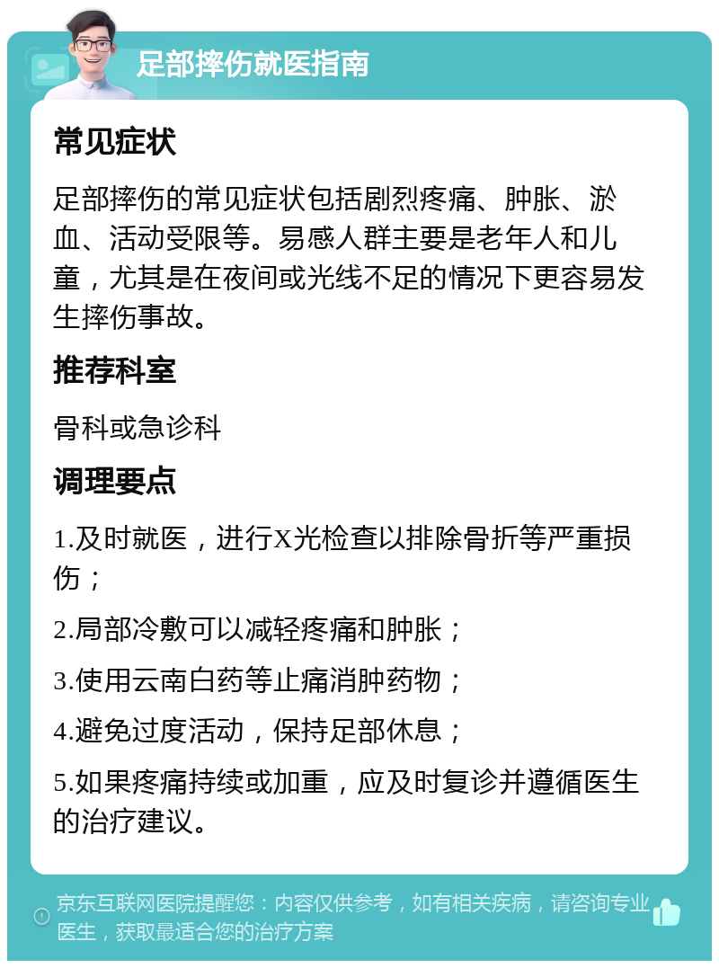 足部摔伤就医指南 常见症状 足部摔伤的常见症状包括剧烈疼痛、肿胀、淤血、活动受限等。易感人群主要是老年人和儿童，尤其是在夜间或光线不足的情况下更容易发生摔伤事故。 推荐科室 骨科或急诊科 调理要点 1.及时就医，进行X光检查以排除骨折等严重损伤； 2.局部冷敷可以减轻疼痛和肿胀； 3.使用云南白药等止痛消肿药物； 4.避免过度活动，保持足部休息； 5.如果疼痛持续或加重，应及时复诊并遵循医生的治疗建议。