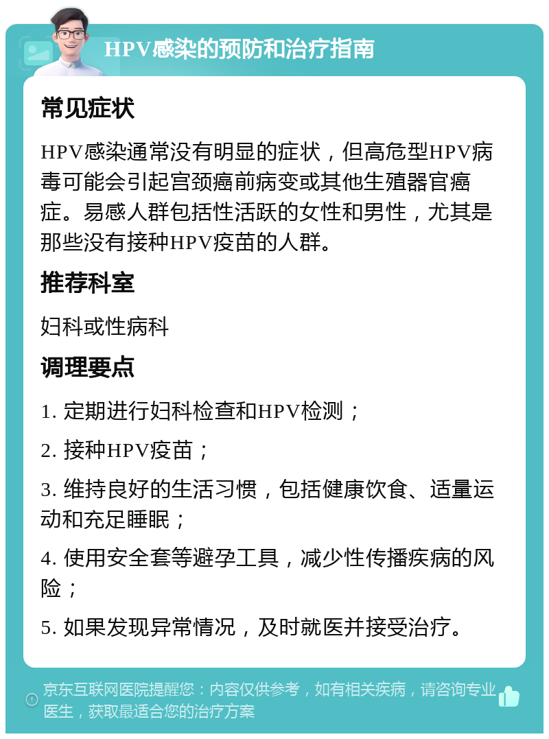 HPV感染的预防和治疗指南 常见症状 HPV感染通常没有明显的症状，但高危型HPV病毒可能会引起宫颈癌前病变或其他生殖器官癌症。易感人群包括性活跃的女性和男性，尤其是那些没有接种HPV疫苗的人群。 推荐科室 妇科或性病科 调理要点 1. 定期进行妇科检查和HPV检测； 2. 接种HPV疫苗； 3. 维持良好的生活习惯，包括健康饮食、适量运动和充足睡眠； 4. 使用安全套等避孕工具，减少性传播疾病的风险； 5. 如果发现异常情况，及时就医并接受治疗。