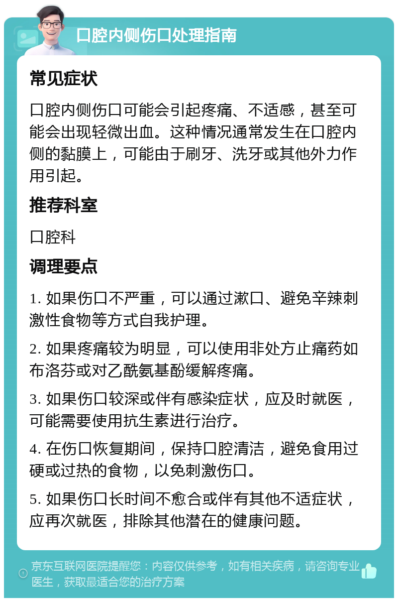 口腔内侧伤口处理指南 常见症状 口腔内侧伤口可能会引起疼痛、不适感，甚至可能会出现轻微出血。这种情况通常发生在口腔内侧的黏膜上，可能由于刷牙、洗牙或其他外力作用引起。 推荐科室 口腔科 调理要点 1. 如果伤口不严重，可以通过漱口、避免辛辣刺激性食物等方式自我护理。 2. 如果疼痛较为明显，可以使用非处方止痛药如布洛芬或对乙酰氨基酚缓解疼痛。 3. 如果伤口较深或伴有感染症状，应及时就医，可能需要使用抗生素进行治疗。 4. 在伤口恢复期间，保持口腔清洁，避免食用过硬或过热的食物，以免刺激伤口。 5. 如果伤口长时间不愈合或伴有其他不适症状，应再次就医，排除其他潜在的健康问题。