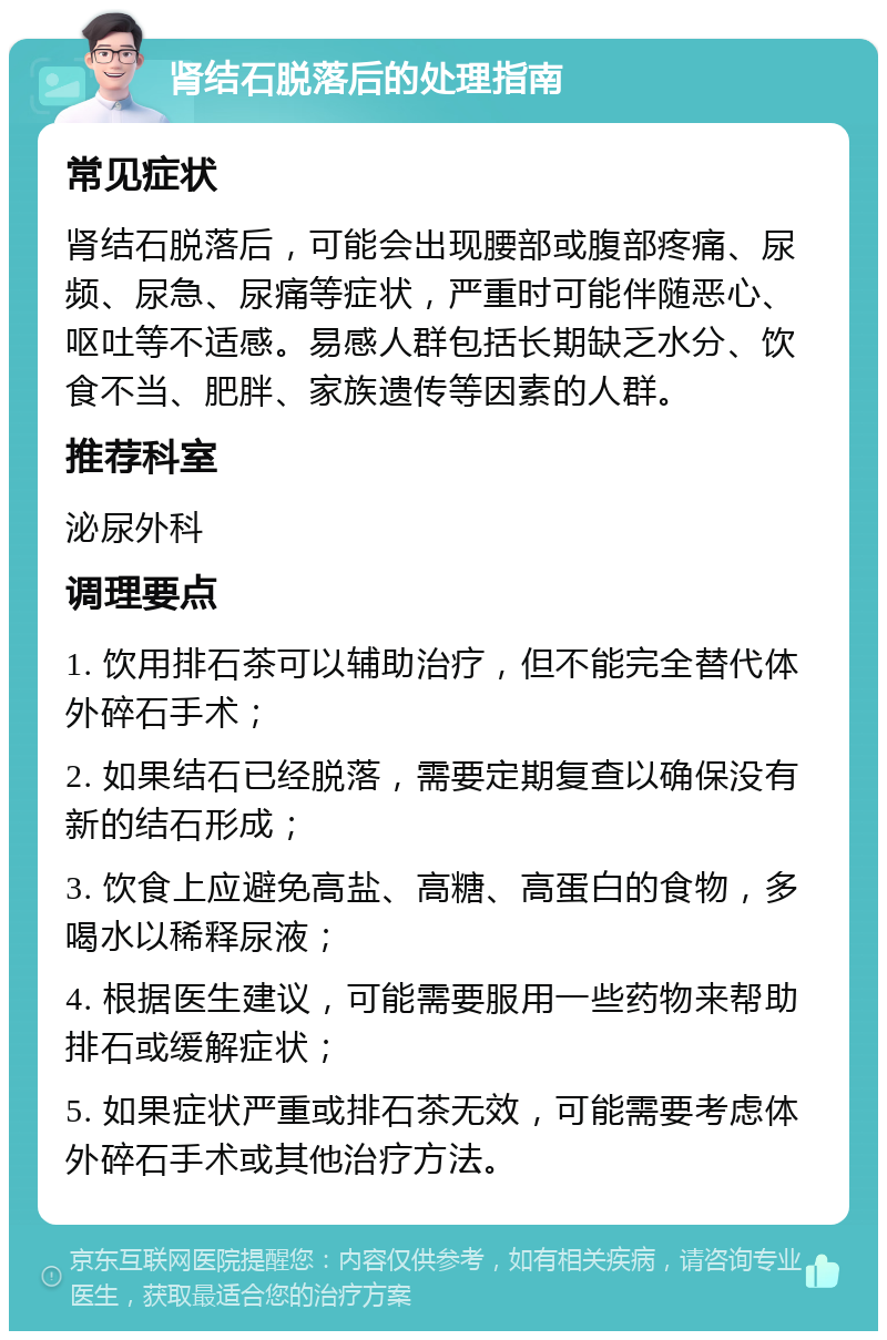 肾结石脱落后的处理指南 常见症状 肾结石脱落后，可能会出现腰部或腹部疼痛、尿频、尿急、尿痛等症状，严重时可能伴随恶心、呕吐等不适感。易感人群包括长期缺乏水分、饮食不当、肥胖、家族遗传等因素的人群。 推荐科室 泌尿外科 调理要点 1. 饮用排石茶可以辅助治疗，但不能完全替代体外碎石手术； 2. 如果结石已经脱落，需要定期复查以确保没有新的结石形成； 3. 饮食上应避免高盐、高糖、高蛋白的食物，多喝水以稀释尿液； 4. 根据医生建议，可能需要服用一些药物来帮助排石或缓解症状； 5. 如果症状严重或排石茶无效，可能需要考虑体外碎石手术或其他治疗方法。