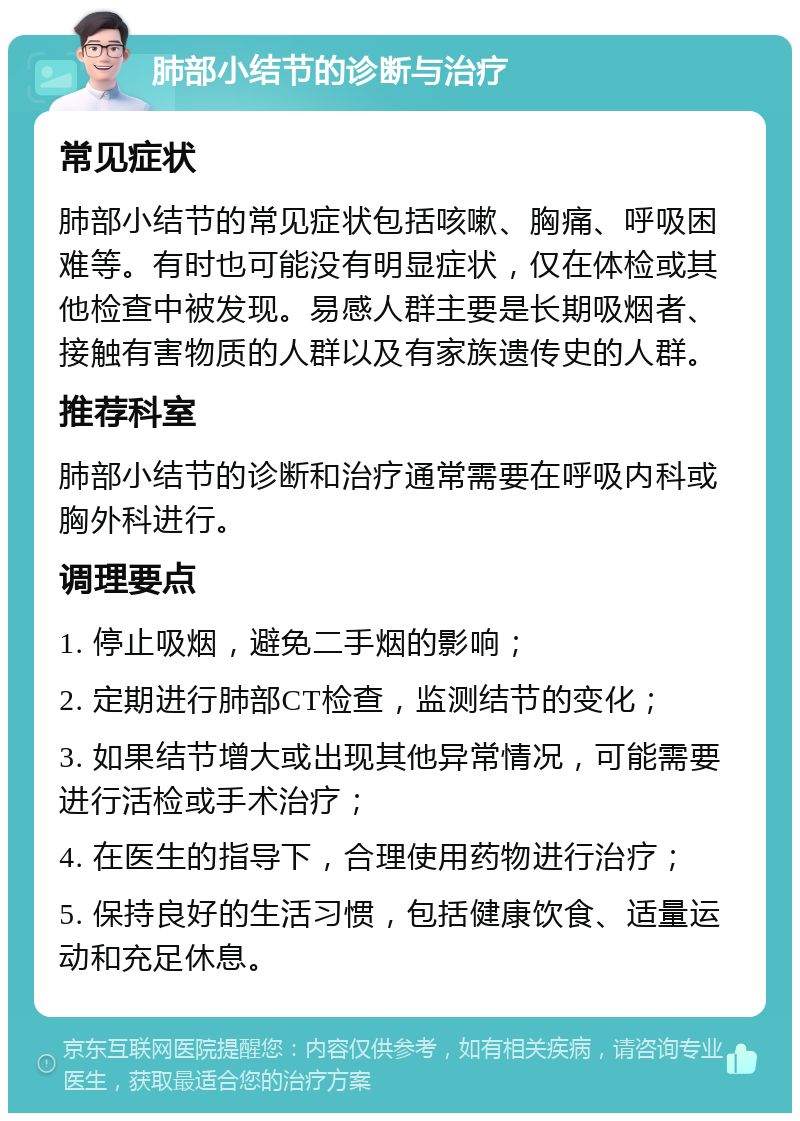 肺部小结节的诊断与治疗 常见症状 肺部小结节的常见症状包括咳嗽、胸痛、呼吸困难等。有时也可能没有明显症状，仅在体检或其他检查中被发现。易感人群主要是长期吸烟者、接触有害物质的人群以及有家族遗传史的人群。 推荐科室 肺部小结节的诊断和治疗通常需要在呼吸内科或胸外科进行。 调理要点 1. 停止吸烟，避免二手烟的影响； 2. 定期进行肺部CT检查，监测结节的变化； 3. 如果结节增大或出现其他异常情况，可能需要进行活检或手术治疗； 4. 在医生的指导下，合理使用药物进行治疗； 5. 保持良好的生活习惯，包括健康饮食、适量运动和充足休息。