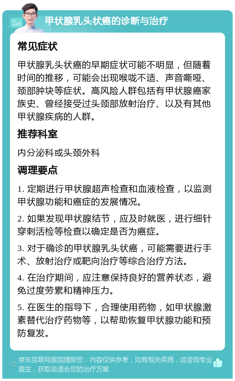 甲状腺乳头状癌的诊断与治疗 常见症状 甲状腺乳头状癌的早期症状可能不明显，但随着时间的推移，可能会出现喉咙不适、声音嘶哑、颈部肿块等症状。高风险人群包括有甲状腺癌家族史、曾经接受过头颈部放射治疗、以及有其他甲状腺疾病的人群。 推荐科室 内分泌科或头颈外科 调理要点 1. 定期进行甲状腺超声检查和血液检查，以监测甲状腺功能和癌症的发展情况。 2. 如果发现甲状腺结节，应及时就医，进行细针穿刺活检等检查以确定是否为癌症。 3. 对于确诊的甲状腺乳头状癌，可能需要进行手术、放射治疗或靶向治疗等综合治疗方法。 4. 在治疗期间，应注意保持良好的营养状态，避免过度劳累和精神压力。 5. 在医生的指导下，合理使用药物，如甲状腺激素替代治疗药物等，以帮助恢复甲状腺功能和预防复发。