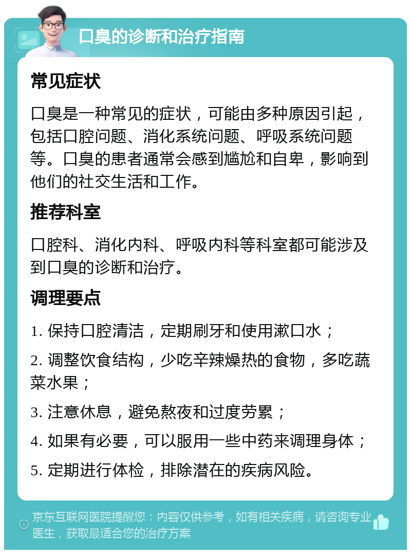 口臭的诊断和治疗指南 常见症状 口臭是一种常见的症状，可能由多种原因引起，包括口腔问题、消化系统问题、呼吸系统问题等。口臭的患者通常会感到尴尬和自卑，影响到他们的社交生活和工作。 推荐科室 口腔科、消化内科、呼吸内科等科室都可能涉及到口臭的诊断和治疗。 调理要点 1. 保持口腔清洁，定期刷牙和使用漱口水； 2. 调整饮食结构，少吃辛辣燥热的食物，多吃蔬菜水果； 3. 注意休息，避免熬夜和过度劳累； 4. 如果有必要，可以服用一些中药来调理身体； 5. 定期进行体检，排除潜在的疾病风险。