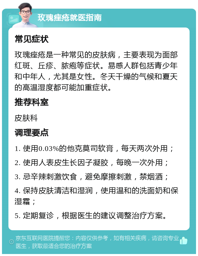 玫瑰痤疮就医指南 常见症状 玫瑰痤疮是一种常见的皮肤病，主要表现为面部红斑、丘疹、脓疱等症状。易感人群包括青少年和中年人，尤其是女性。冬天干燥的气候和夏天的高温湿度都可能加重症状。 推荐科室 皮肤科 调理要点 1. 使用0.03%的他克莫司软膏，每天两次外用； 2. 使用人表皮生长因子凝胶，每晚一次外用； 3. 忌辛辣刺激饮食，避免摩擦刺激，禁烟酒； 4. 保持皮肤清洁和湿润，使用温和的洗面奶和保湿霜； 5. 定期复诊，根据医生的建议调整治疗方案。