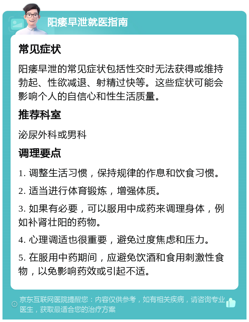 阳痿早泄就医指南 常见症状 阳痿早泄的常见症状包括性交时无法获得或维持勃起、性欲减退、射精过快等。这些症状可能会影响个人的自信心和性生活质量。 推荐科室 泌尿外科或男科 调理要点 1. 调整生活习惯，保持规律的作息和饮食习惯。 2. 适当进行体育锻炼，增强体质。 3. 如果有必要，可以服用中成药来调理身体，例如补肾壮阳的药物。 4. 心理调适也很重要，避免过度焦虑和压力。 5. 在服用中药期间，应避免饮酒和食用刺激性食物，以免影响药效或引起不适。