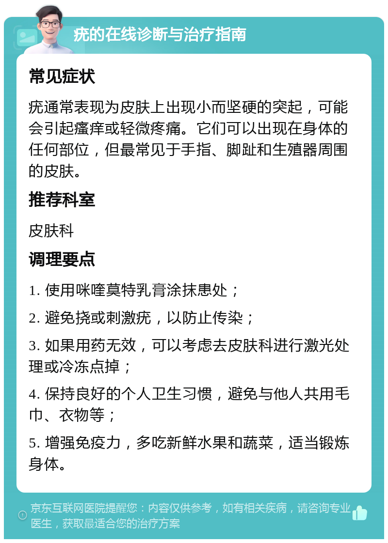 疣的在线诊断与治疗指南 常见症状 疣通常表现为皮肤上出现小而坚硬的突起，可能会引起瘙痒或轻微疼痛。它们可以出现在身体的任何部位，但最常见于手指、脚趾和生殖器周围的皮肤。 推荐科室 皮肤科 调理要点 1. 使用咪喹莫特乳膏涂抹患处； 2. 避免挠或刺激疣，以防止传染； 3. 如果用药无效，可以考虑去皮肤科进行激光处理或冷冻点掉； 4. 保持良好的个人卫生习惯，避免与他人共用毛巾、衣物等； 5. 增强免疫力，多吃新鲜水果和蔬菜，适当锻炼身体。