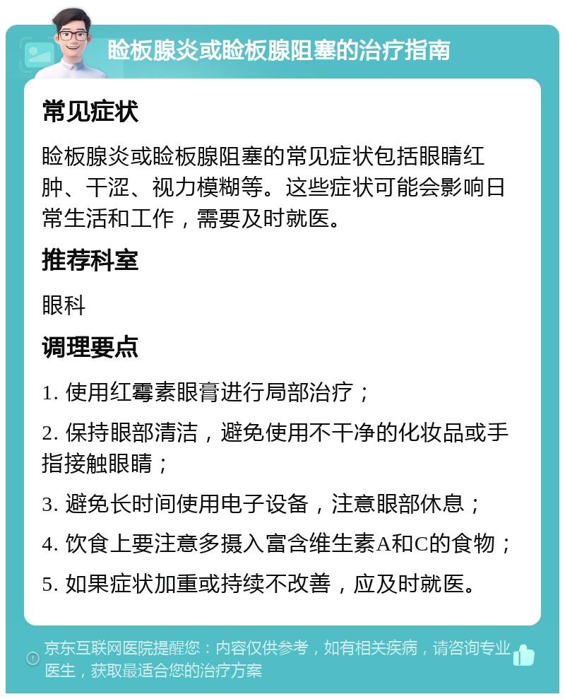 睑板腺炎或睑板腺阻塞的治疗指南 常见症状 睑板腺炎或睑板腺阻塞的常见症状包括眼睛红肿、干涩、视力模糊等。这些症状可能会影响日常生活和工作，需要及时就医。 推荐科室 眼科 调理要点 1. 使用红霉素眼膏进行局部治疗； 2. 保持眼部清洁，避免使用不干净的化妆品或手指接触眼睛； 3. 避免长时间使用电子设备，注意眼部休息； 4. 饮食上要注意多摄入富含维生素A和C的食物； 5. 如果症状加重或持续不改善，应及时就医。