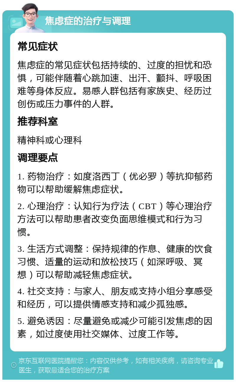 焦虑症的治疗与调理 常见症状 焦虑症的常见症状包括持续的、过度的担忧和恐惧，可能伴随着心跳加速、出汗、颤抖、呼吸困难等身体反应。易感人群包括有家族史、经历过创伤或压力事件的人群。 推荐科室 精神科或心理科 调理要点 1. 药物治疗：如度洛西丁（优必罗）等抗抑郁药物可以帮助缓解焦虑症状。 2. 心理治疗：认知行为疗法（CBT）等心理治疗方法可以帮助患者改变负面思维模式和行为习惯。 3. 生活方式调整：保持规律的作息、健康的饮食习惯、适量的运动和放松技巧（如深呼吸、冥想）可以帮助减轻焦虑症状。 4. 社交支持：与家人、朋友或支持小组分享感受和经历，可以提供情感支持和减少孤独感。 5. 避免诱因：尽量避免或减少可能引发焦虑的因素，如过度使用社交媒体、过度工作等。