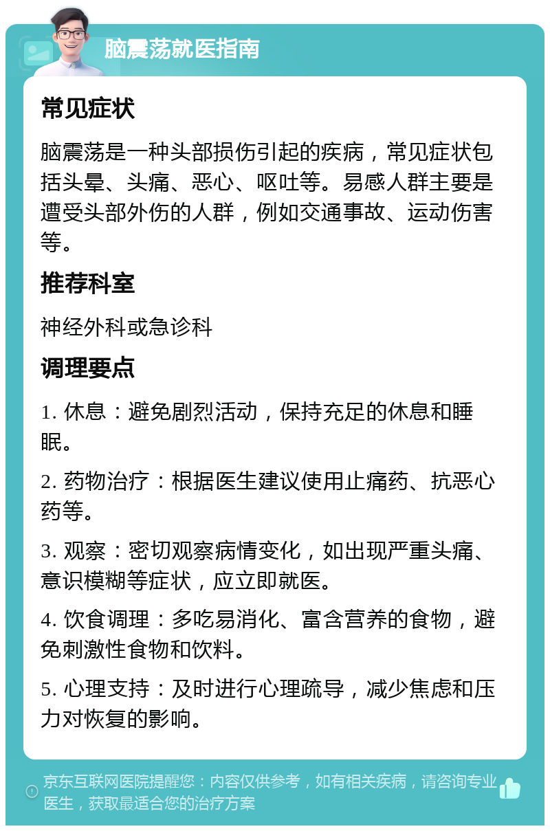 脑震荡就医指南 常见症状 脑震荡是一种头部损伤引起的疾病，常见症状包括头晕、头痛、恶心、呕吐等。易感人群主要是遭受头部外伤的人群，例如交通事故、运动伤害等。 推荐科室 神经外科或急诊科 调理要点 1. 休息：避免剧烈活动，保持充足的休息和睡眠。 2. 药物治疗：根据医生建议使用止痛药、抗恶心药等。 3. 观察：密切观察病情变化，如出现严重头痛、意识模糊等症状，应立即就医。 4. 饮食调理：多吃易消化、富含营养的食物，避免刺激性食物和饮料。 5. 心理支持：及时进行心理疏导，减少焦虑和压力对恢复的影响。