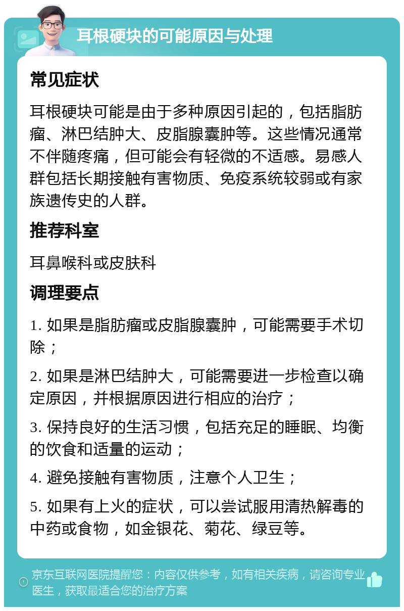 耳根硬块的可能原因与处理 常见症状 耳根硬块可能是由于多种原因引起的，包括脂肪瘤、淋巴结肿大、皮脂腺囊肿等。这些情况通常不伴随疼痛，但可能会有轻微的不适感。易感人群包括长期接触有害物质、免疫系统较弱或有家族遗传史的人群。 推荐科室 耳鼻喉科或皮肤科 调理要点 1. 如果是脂肪瘤或皮脂腺囊肿，可能需要手术切除； 2. 如果是淋巴结肿大，可能需要进一步检查以确定原因，并根据原因进行相应的治疗； 3. 保持良好的生活习惯，包括充足的睡眠、均衡的饮食和适量的运动； 4. 避免接触有害物质，注意个人卫生； 5. 如果有上火的症状，可以尝试服用清热解毒的中药或食物，如金银花、菊花、绿豆等。