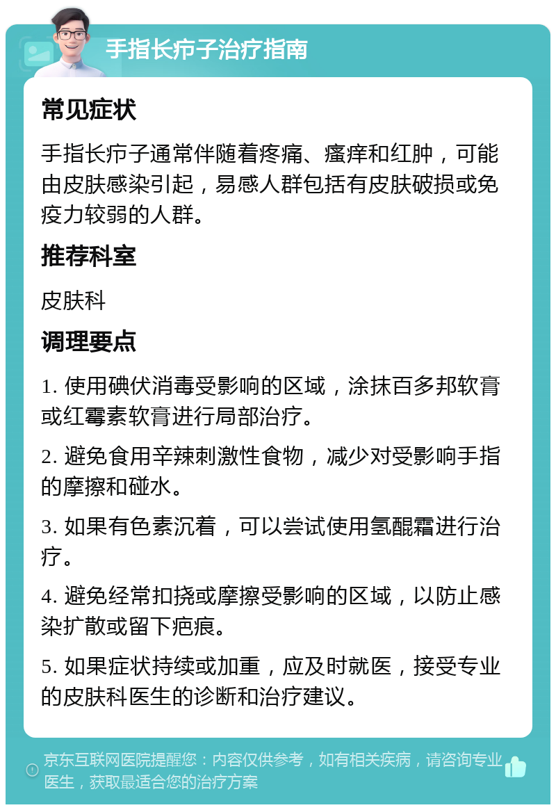 手指长疖子治疗指南 常见症状 手指长疖子通常伴随着疼痛、瘙痒和红肿，可能由皮肤感染引起，易感人群包括有皮肤破损或免疫力较弱的人群。 推荐科室 皮肤科 调理要点 1. 使用碘伏消毒受影响的区域，涂抹百多邦软膏或红霉素软膏进行局部治疗。 2. 避免食用辛辣刺激性食物，减少对受影响手指的摩擦和碰水。 3. 如果有色素沉着，可以尝试使用氢醌霜进行治疗。 4. 避免经常扣挠或摩擦受影响的区域，以防止感染扩散或留下疤痕。 5. 如果症状持续或加重，应及时就医，接受专业的皮肤科医生的诊断和治疗建议。