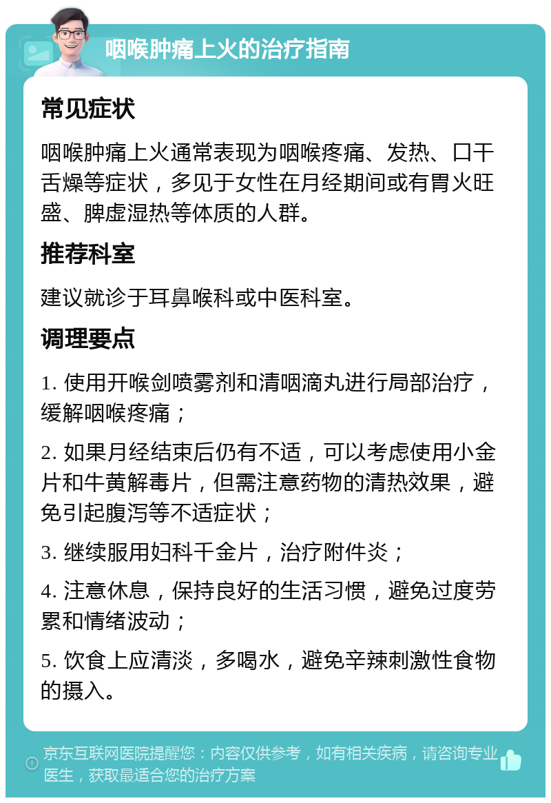 咽喉肿痛上火的治疗指南 常见症状 咽喉肿痛上火通常表现为咽喉疼痛、发热、口干舌燥等症状，多见于女性在月经期间或有胃火旺盛、脾虚湿热等体质的人群。 推荐科室 建议就诊于耳鼻喉科或中医科室。 调理要点 1. 使用开喉剑喷雾剂和清咽滴丸进行局部治疗，缓解咽喉疼痛； 2. 如果月经结束后仍有不适，可以考虑使用小金片和牛黄解毒片，但需注意药物的清热效果，避免引起腹泻等不适症状； 3. 继续服用妇科千金片，治疗附件炎； 4. 注意休息，保持良好的生活习惯，避免过度劳累和情绪波动； 5. 饮食上应清淡，多喝水，避免辛辣刺激性食物的摄入。