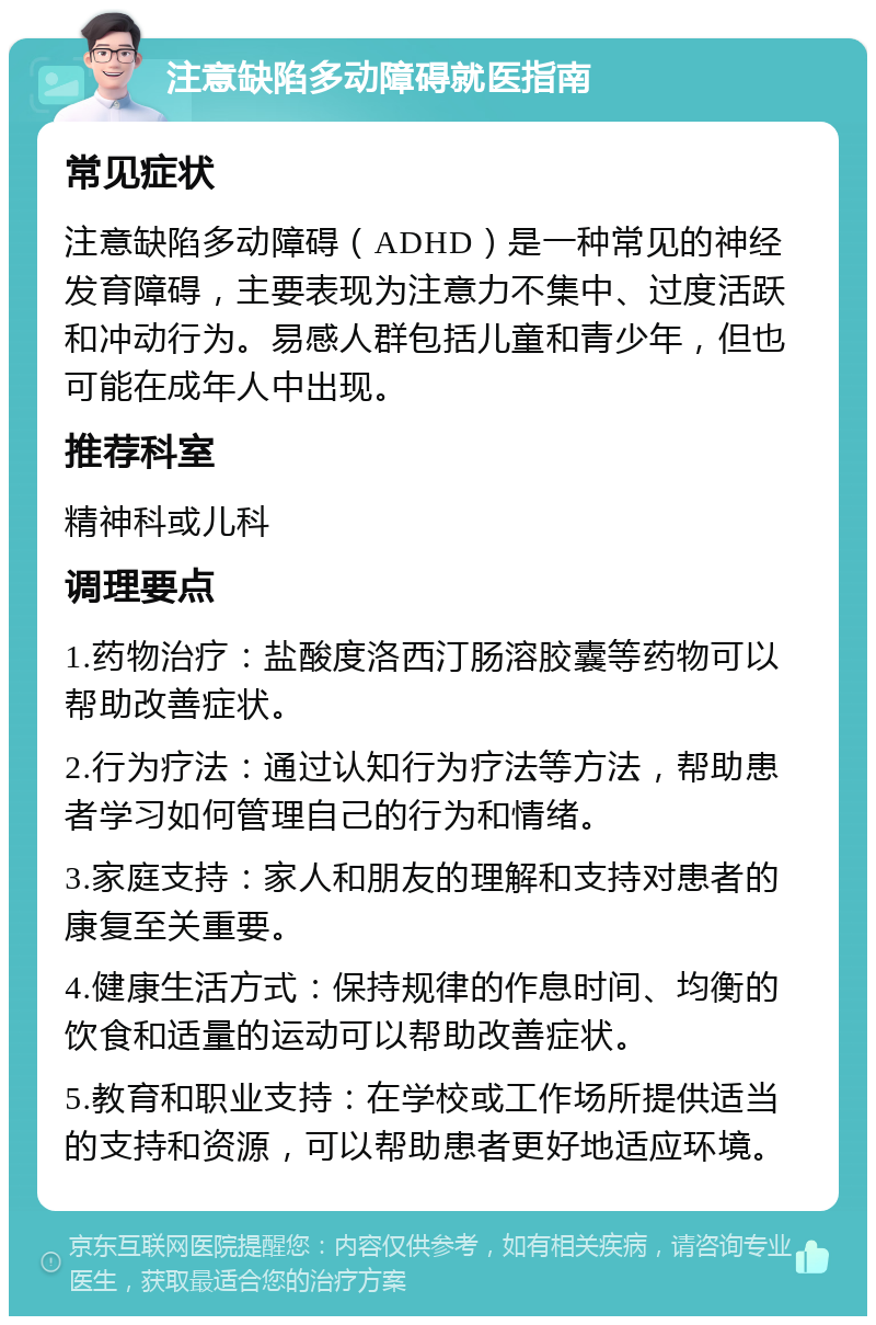 注意缺陷多动障碍就医指南 常见症状 注意缺陷多动障碍（ADHD）是一种常见的神经发育障碍，主要表现为注意力不集中、过度活跃和冲动行为。易感人群包括儿童和青少年，但也可能在成年人中出现。 推荐科室 精神科或儿科 调理要点 1.药物治疗：盐酸度洛西汀肠溶胶囊等药物可以帮助改善症状。 2.行为疗法：通过认知行为疗法等方法，帮助患者学习如何管理自己的行为和情绪。 3.家庭支持：家人和朋友的理解和支持对患者的康复至关重要。 4.健康生活方式：保持规律的作息时间、均衡的饮食和适量的运动可以帮助改善症状。 5.教育和职业支持：在学校或工作场所提供适当的支持和资源，可以帮助患者更好地适应环境。