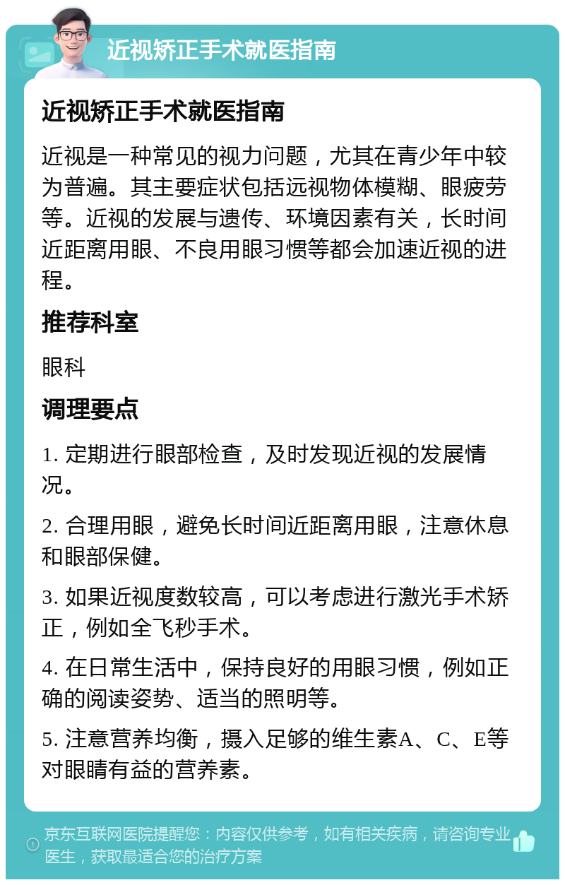 近视矫正手术就医指南 近视矫正手术就医指南 近视是一种常见的视力问题，尤其在青少年中较为普遍。其主要症状包括远视物体模糊、眼疲劳等。近视的发展与遗传、环境因素有关，长时间近距离用眼、不良用眼习惯等都会加速近视的进程。 推荐科室 眼科 调理要点 1. 定期进行眼部检查，及时发现近视的发展情况。 2. 合理用眼，避免长时间近距离用眼，注意休息和眼部保健。 3. 如果近视度数较高，可以考虑进行激光手术矫正，例如全飞秒手术。 4. 在日常生活中，保持良好的用眼习惯，例如正确的阅读姿势、适当的照明等。 5. 注意营养均衡，摄入足够的维生素A、C、E等对眼睛有益的营养素。