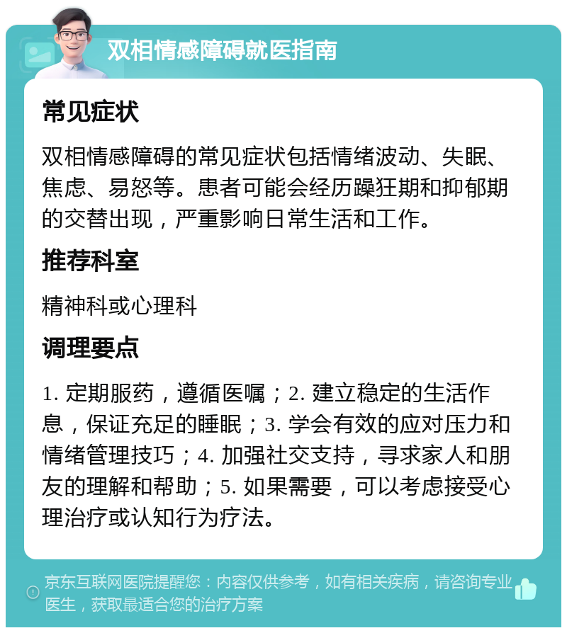 双相情感障碍就医指南 常见症状 双相情感障碍的常见症状包括情绪波动、失眠、焦虑、易怒等。患者可能会经历躁狂期和抑郁期的交替出现，严重影响日常生活和工作。 推荐科室 精神科或心理科 调理要点 1. 定期服药，遵循医嘱；2. 建立稳定的生活作息，保证充足的睡眠；3. 学会有效的应对压力和情绪管理技巧；4. 加强社交支持，寻求家人和朋友的理解和帮助；5. 如果需要，可以考虑接受心理治疗或认知行为疗法。