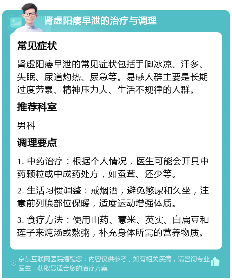 肾虚阳痿早泄的治疗与调理 常见症状 肾虚阳痿早泄的常见症状包括手脚冰凉、汗多、失眠、尿道灼热、尿急等。易感人群主要是长期过度劳累、精神压力大、生活不规律的人群。 推荐科室 男科 调理要点 1. 中药治疗：根据个人情况，医生可能会开具中药颗粒或中成药处方，如蚕茸、还少等。 2. 生活习惯调整：戒烟酒，避免憋尿和久坐，注意前列腺部位保暖，适度运动增强体质。 3. 食疗方法：使用山药、薏米、芡实、白扁豆和莲子来炖汤或熬粥，补充身体所需的营养物质。