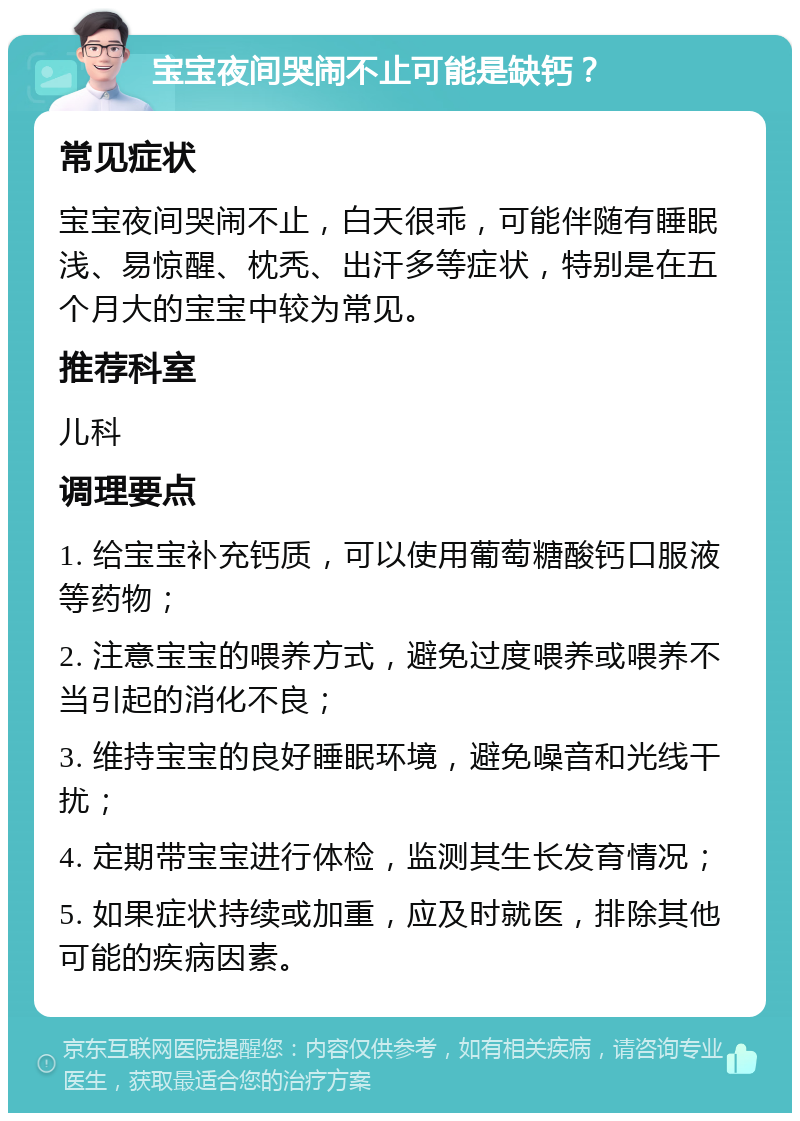 宝宝夜间哭闹不止可能是缺钙？ 常见症状 宝宝夜间哭闹不止，白天很乖，可能伴随有睡眠浅、易惊醒、枕秃、出汗多等症状，特别是在五个月大的宝宝中较为常见。 推荐科室 儿科 调理要点 1. 给宝宝补充钙质，可以使用葡萄糖酸钙口服液等药物； 2. 注意宝宝的喂养方式，避免过度喂养或喂养不当引起的消化不良； 3. 维持宝宝的良好睡眠环境，避免噪音和光线干扰； 4. 定期带宝宝进行体检，监测其生长发育情况； 5. 如果症状持续或加重，应及时就医，排除其他可能的疾病因素。