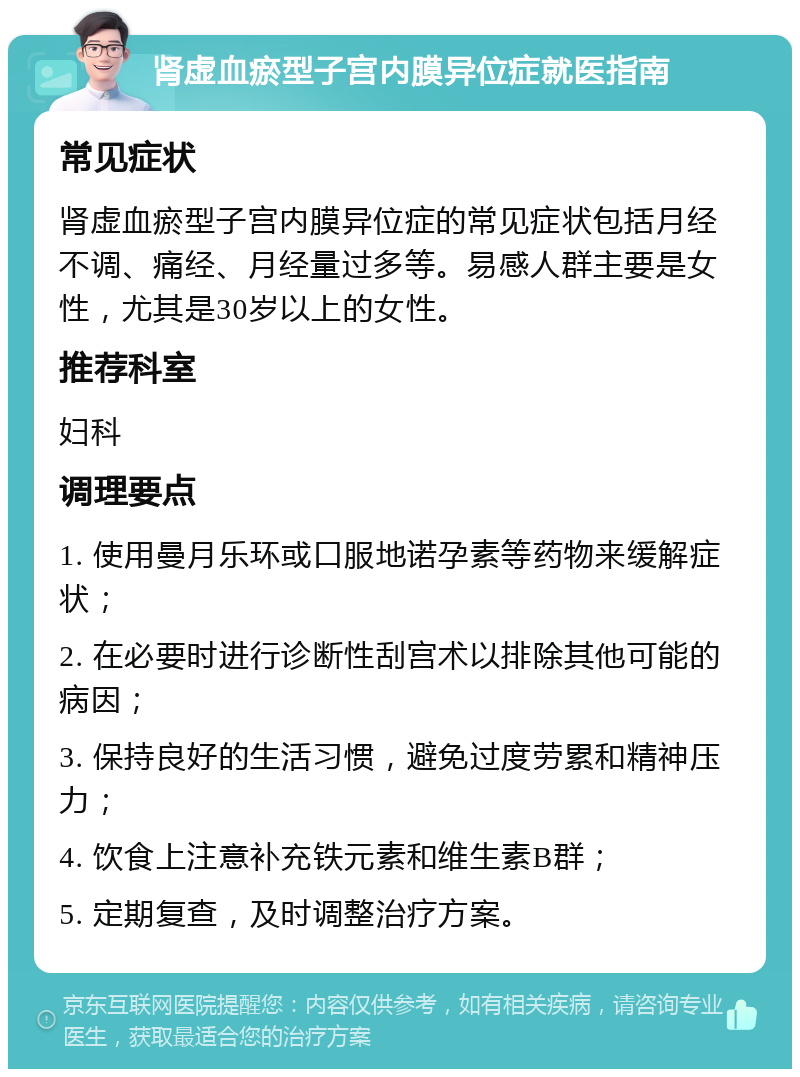 肾虚血瘀型子宫内膜异位症就医指南 常见症状 肾虚血瘀型子宫内膜异位症的常见症状包括月经不调、痛经、月经量过多等。易感人群主要是女性，尤其是30岁以上的女性。 推荐科室 妇科 调理要点 1. 使用曼月乐环或口服地诺孕素等药物来缓解症状； 2. 在必要时进行诊断性刮宫术以排除其他可能的病因； 3. 保持良好的生活习惯，避免过度劳累和精神压力； 4. 饮食上注意补充铁元素和维生素B群； 5. 定期复查，及时调整治疗方案。