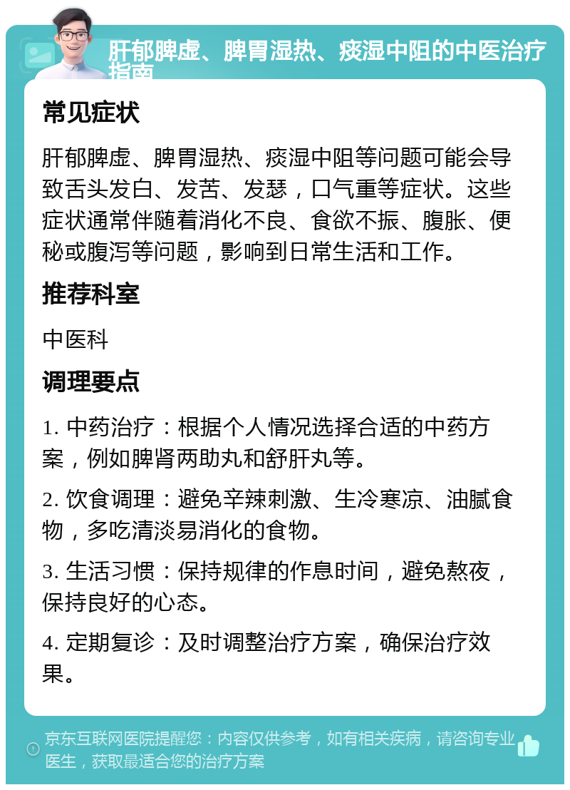 肝郁脾虚、脾胃湿热、痰湿中阻的中医治疗指南 常见症状 肝郁脾虚、脾胃湿热、痰湿中阻等问题可能会导致舌头发白、发苦、发瑟，口气重等症状。这些症状通常伴随着消化不良、食欲不振、腹胀、便秘或腹泻等问题，影响到日常生活和工作。 推荐科室 中医科 调理要点 1. 中药治疗：根据个人情况选择合适的中药方案，例如脾肾两助丸和舒肝丸等。 2. 饮食调理：避免辛辣刺激、生冷寒凉、油腻食物，多吃清淡易消化的食物。 3. 生活习惯：保持规律的作息时间，避免熬夜，保持良好的心态。 4. 定期复诊：及时调整治疗方案，确保治疗效果。