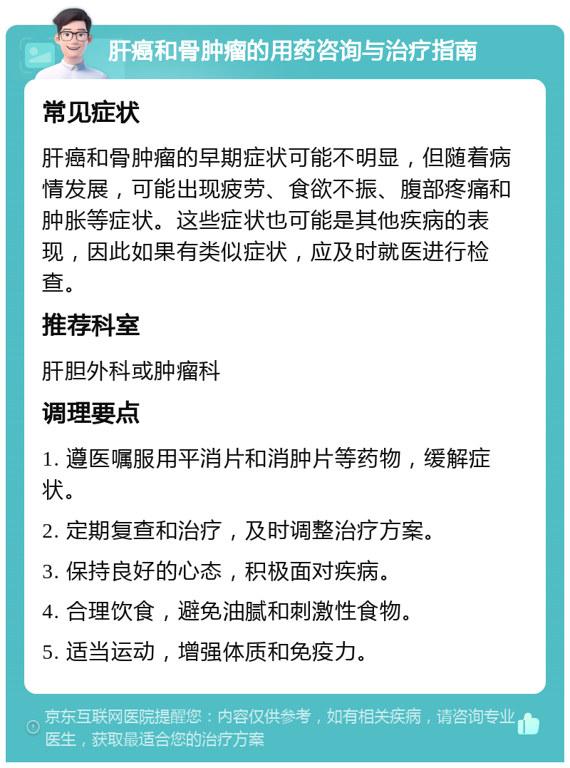 肝癌和骨肿瘤的用药咨询与治疗指南 常见症状 肝癌和骨肿瘤的早期症状可能不明显，但随着病情发展，可能出现疲劳、食欲不振、腹部疼痛和肿胀等症状。这些症状也可能是其他疾病的表现，因此如果有类似症状，应及时就医进行检查。 推荐科室 肝胆外科或肿瘤科 调理要点 1. 遵医嘱服用平消片和消肿片等药物，缓解症状。 2. 定期复查和治疗，及时调整治疗方案。 3. 保持良好的心态，积极面对疾病。 4. 合理饮食，避免油腻和刺激性食物。 5. 适当运动，增强体质和免疫力。