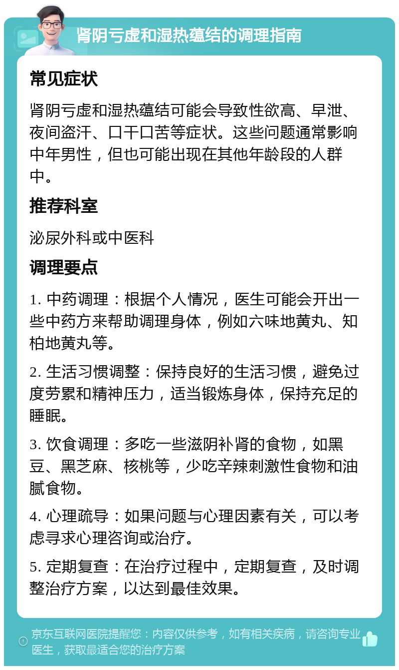 肾阴亏虚和湿热蕴结的调理指南 常见症状 肾阴亏虚和湿热蕴结可能会导致性欲高、早泄、夜间盗汗、口干口苦等症状。这些问题通常影响中年男性，但也可能出现在其他年龄段的人群中。 推荐科室 泌尿外科或中医科 调理要点 1. 中药调理：根据个人情况，医生可能会开出一些中药方来帮助调理身体，例如六味地黄丸、知柏地黄丸等。 2. 生活习惯调整：保持良好的生活习惯，避免过度劳累和精神压力，适当锻炼身体，保持充足的睡眠。 3. 饮食调理：多吃一些滋阴补肾的食物，如黑豆、黑芝麻、核桃等，少吃辛辣刺激性食物和油腻食物。 4. 心理疏导：如果问题与心理因素有关，可以考虑寻求心理咨询或治疗。 5. 定期复查：在治疗过程中，定期复查，及时调整治疗方案，以达到最佳效果。