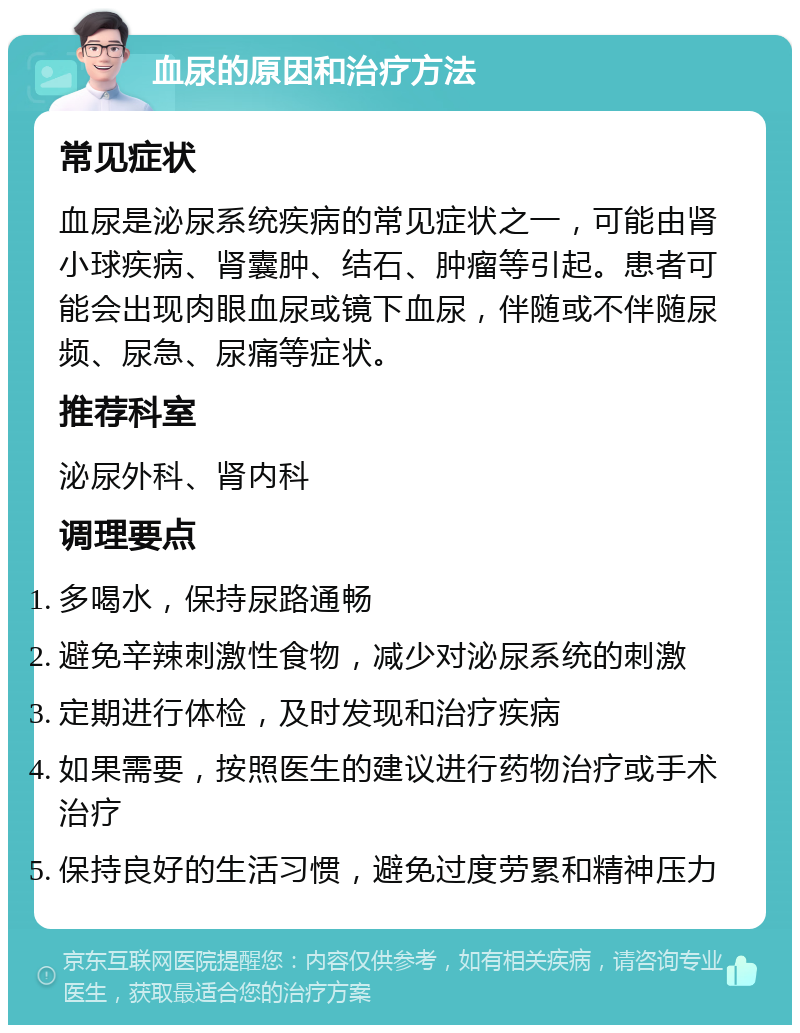 血尿的原因和治疗方法 常见症状 血尿是泌尿系统疾病的常见症状之一，可能由肾小球疾病、肾囊肿、结石、肿瘤等引起。患者可能会出现肉眼血尿或镜下血尿，伴随或不伴随尿频、尿急、尿痛等症状。 推荐科室 泌尿外科、肾内科 调理要点 多喝水，保持尿路通畅 避免辛辣刺激性食物，减少对泌尿系统的刺激 定期进行体检，及时发现和治疗疾病 如果需要，按照医生的建议进行药物治疗或手术治疗 保持良好的生活习惯，避免过度劳累和精神压力