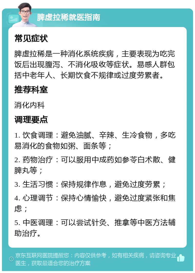 脾虚拉稀就医指南 常见症状 脾虚拉稀是一种消化系统疾病，主要表现为吃完饭后出现腹泻、不消化吸收等症状。易感人群包括中老年人、长期饮食不规律或过度劳累者。 推荐科室 消化内科 调理要点 1. 饮食调理：避免油腻、辛辣、生冷食物，多吃易消化的食物如粥、面条等； 2. 药物治疗：可以服用中成药如参苓白术散、健脾丸等； 3. 生活习惯：保持规律作息，避免过度劳累； 4. 心理调节：保持心情愉快，避免过度紧张和焦虑； 5. 中医调理：可以尝试针灸、推拿等中医方法辅助治疗。