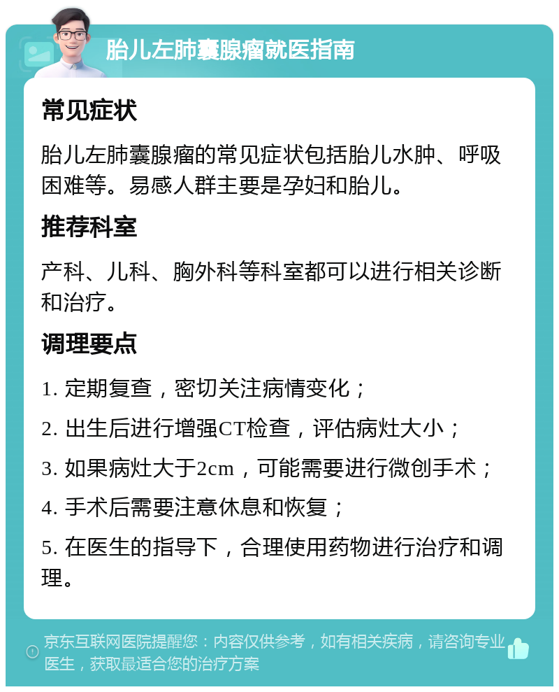 胎儿左肺囊腺瘤就医指南 常见症状 胎儿左肺囊腺瘤的常见症状包括胎儿水肿、呼吸困难等。易感人群主要是孕妇和胎儿。 推荐科室 产科、儿科、胸外科等科室都可以进行相关诊断和治疗。 调理要点 1. 定期复查，密切关注病情变化； 2. 出生后进行增强CT检查，评估病灶大小； 3. 如果病灶大于2cm，可能需要进行微创手术； 4. 手术后需要注意休息和恢复； 5. 在医生的指导下，合理使用药物进行治疗和调理。