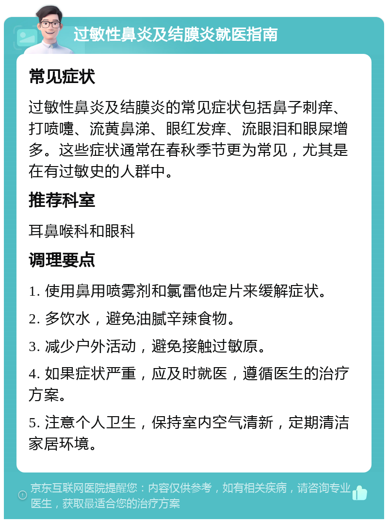 过敏性鼻炎及结膜炎就医指南 常见症状 过敏性鼻炎及结膜炎的常见症状包括鼻子刺痒、打喷嚏、流黄鼻涕、眼红发痒、流眼泪和眼屎增多。这些症状通常在春秋季节更为常见，尤其是在有过敏史的人群中。 推荐科室 耳鼻喉科和眼科 调理要点 1. 使用鼻用喷雾剂和氯雷他定片来缓解症状。 2. 多饮水，避免油腻辛辣食物。 3. 减少户外活动，避免接触过敏原。 4. 如果症状严重，应及时就医，遵循医生的治疗方案。 5. 注意个人卫生，保持室内空气清新，定期清洁家居环境。