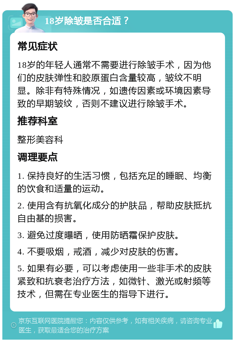 18岁除皱是否合适？ 常见症状 18岁的年轻人通常不需要进行除皱手术，因为他们的皮肤弹性和胶原蛋白含量较高，皱纹不明显。除非有特殊情况，如遗传因素或环境因素导致的早期皱纹，否则不建议进行除皱手术。 推荐科室 整形美容科 调理要点 1. 保持良好的生活习惯，包括充足的睡眠、均衡的饮食和适量的运动。 2. 使用含有抗氧化成分的护肤品，帮助皮肤抵抗自由基的损害。 3. 避免过度曝晒，使用防晒霜保护皮肤。 4. 不要吸烟，戒酒，减少对皮肤的伤害。 5. 如果有必要，可以考虑使用一些非手术的皮肤紧致和抗衰老治疗方法，如微针、激光或射频等技术，但需在专业医生的指导下进行。