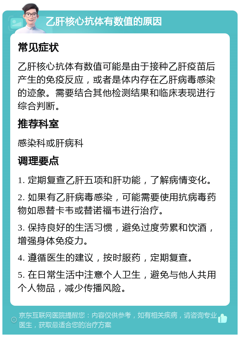 乙肝核心抗体有数值的原因 常见症状 乙肝核心抗体有数值可能是由于接种乙肝疫苗后产生的免疫反应，或者是体内存在乙肝病毒感染的迹象。需要结合其他检测结果和临床表现进行综合判断。 推荐科室 感染科或肝病科 调理要点 1. 定期复查乙肝五项和肝功能，了解病情变化。 2. 如果有乙肝病毒感染，可能需要使用抗病毒药物如恩替卡韦或替诺福韦进行治疗。 3. 保持良好的生活习惯，避免过度劳累和饮酒，增强身体免疫力。 4. 遵循医生的建议，按时服药，定期复查。 5. 在日常生活中注意个人卫生，避免与他人共用个人物品，减少传播风险。