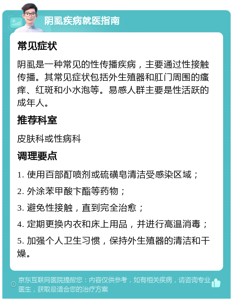 阴虱疾病就医指南 常见症状 阴虱是一种常见的性传播疾病，主要通过性接触传播。其常见症状包括外生殖器和肛门周围的瘙痒、红斑和小水泡等。易感人群主要是性活跃的成年人。 推荐科室 皮肤科或性病科 调理要点 1. 使用百部酊喷剂或硫磺皂清洁受感染区域； 2. 外涂苯甲酸卞酯等药物； 3. 避免性接触，直到完全治愈； 4. 定期更换内衣和床上用品，并进行高温消毒； 5. 加强个人卫生习惯，保持外生殖器的清洁和干燥。