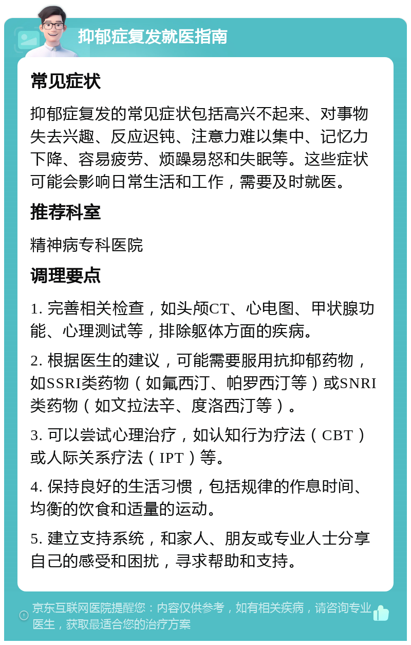 抑郁症复发就医指南 常见症状 抑郁症复发的常见症状包括高兴不起来、对事物失去兴趣、反应迟钝、注意力难以集中、记忆力下降、容易疲劳、烦躁易怒和失眠等。这些症状可能会影响日常生活和工作，需要及时就医。 推荐科室 精神病专科医院 调理要点 1. 完善相关检查，如头颅CT、心电图、甲状腺功能、心理测试等，排除躯体方面的疾病。 2. 根据医生的建议，可能需要服用抗抑郁药物，如SSRI类药物（如氟西汀、帕罗西汀等）或SNRI类药物（如文拉法辛、度洛西汀等）。 3. 可以尝试心理治疗，如认知行为疗法（CBT）或人际关系疗法（IPT）等。 4. 保持良好的生活习惯，包括规律的作息时间、均衡的饮食和适量的运动。 5. 建立支持系统，和家人、朋友或专业人士分享自己的感受和困扰，寻求帮助和支持。