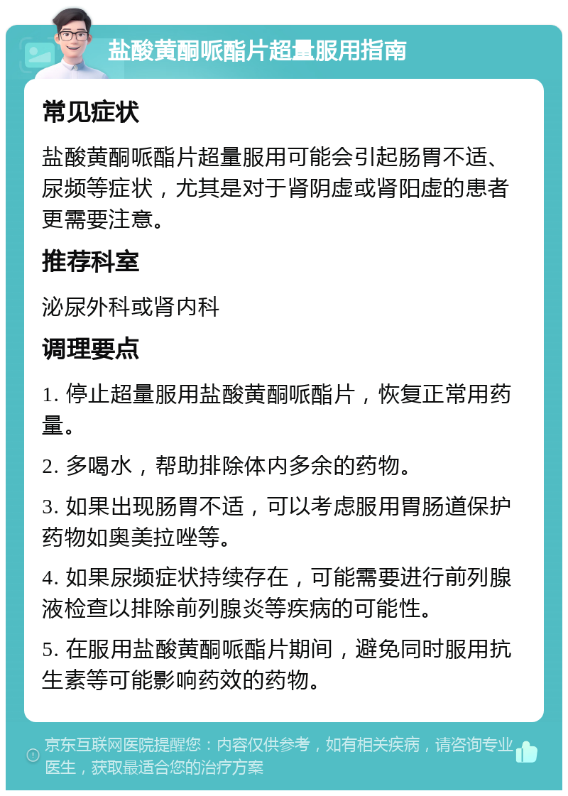 盐酸黄酮哌酯片超量服用指南 常见症状 盐酸黄酮哌酯片超量服用可能会引起肠胃不适、尿频等症状，尤其是对于肾阴虚或肾阳虚的患者更需要注意。 推荐科室 泌尿外科或肾内科 调理要点 1. 停止超量服用盐酸黄酮哌酯片，恢复正常用药量。 2. 多喝水，帮助排除体内多余的药物。 3. 如果出现肠胃不适，可以考虑服用胃肠道保护药物如奥美拉唑等。 4. 如果尿频症状持续存在，可能需要进行前列腺液检查以排除前列腺炎等疾病的可能性。 5. 在服用盐酸黄酮哌酯片期间，避免同时服用抗生素等可能影响药效的药物。