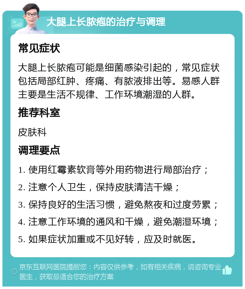 大腿上长脓疱的治疗与调理 常见症状 大腿上长脓疱可能是细菌感染引起的，常见症状包括局部红肿、疼痛、有脓液排出等。易感人群主要是生活不规律、工作环境潮湿的人群。 推荐科室 皮肤科 调理要点 1. 使用红霉素软膏等外用药物进行局部治疗； 2. 注意个人卫生，保持皮肤清洁干燥； 3. 保持良好的生活习惯，避免熬夜和过度劳累； 4. 注意工作环境的通风和干燥，避免潮湿环境； 5. 如果症状加重或不见好转，应及时就医。