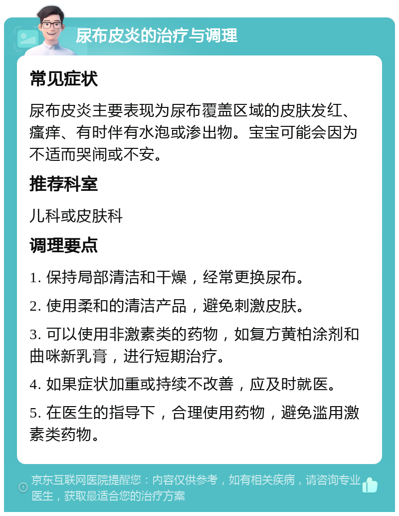 尿布皮炎的治疗与调理 常见症状 尿布皮炎主要表现为尿布覆盖区域的皮肤发红、瘙痒、有时伴有水泡或渗出物。宝宝可能会因为不适而哭闹或不安。 推荐科室 儿科或皮肤科 调理要点 1. 保持局部清洁和干燥，经常更换尿布。 2. 使用柔和的清洁产品，避免刺激皮肤。 3. 可以使用非激素类的药物，如复方黄柏涂剂和曲咪新乳膏，进行短期治疗。 4. 如果症状加重或持续不改善，应及时就医。 5. 在医生的指导下，合理使用药物，避免滥用激素类药物。