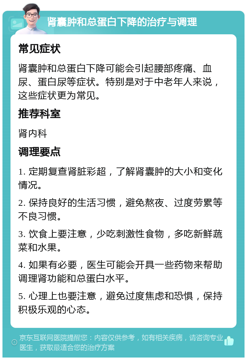 肾囊肿和总蛋白下降的治疗与调理 常见症状 肾囊肿和总蛋白下降可能会引起腰部疼痛、血尿、蛋白尿等症状。特别是对于中老年人来说，这些症状更为常见。 推荐科室 肾内科 调理要点 1. 定期复查肾脏彩超，了解肾囊肿的大小和变化情况。 2. 保持良好的生活习惯，避免熬夜、过度劳累等不良习惯。 3. 饮食上要注意，少吃刺激性食物，多吃新鲜蔬菜和水果。 4. 如果有必要，医生可能会开具一些药物来帮助调理肾功能和总蛋白水平。 5. 心理上也要注意，避免过度焦虑和恐惧，保持积极乐观的心态。